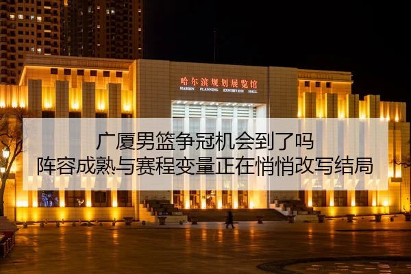 广厦男篮争冠机会到了吗 阵容成熟与赛程变量正在悄悄改写结局