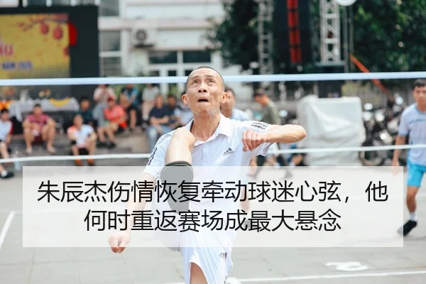 朱辰杰伤情恢复牵动球迷心弦，他何时重返赛场成最大悬念