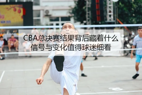 CBA总决赛结果背后藏着什么 信号与变化值得球迷细看